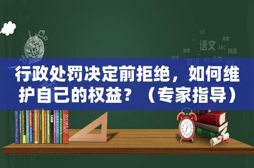 行政處罰決定前拒絕，如何維護自己的權益？（專家指導）