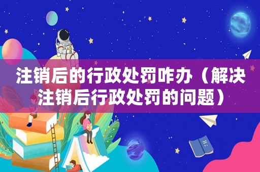注銷后的行政處罰咋辦（解決注銷后行政處罰的問題）