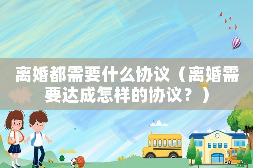 離婚都需要什么協(xié)議（離婚需要達(dá)成怎樣的協(xié)議？）
