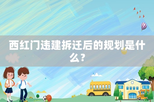 西紅門違建拆遷后的規劃是什么？