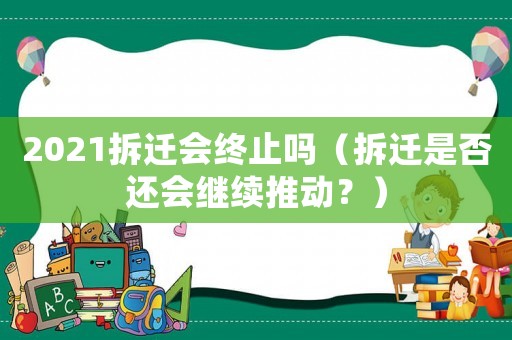 2021拆遷會終止嗎（拆遷是否還會繼續推動？）