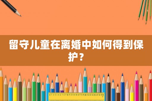 留守兒童在離婚中如何得到保護(hù)？