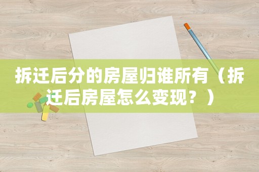 拆遷后分的房屋歸誰所有（拆遷后房屋怎么變現？）
