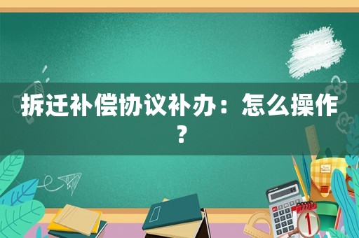 拆遷補償協(xié)議補辦：怎么操作？