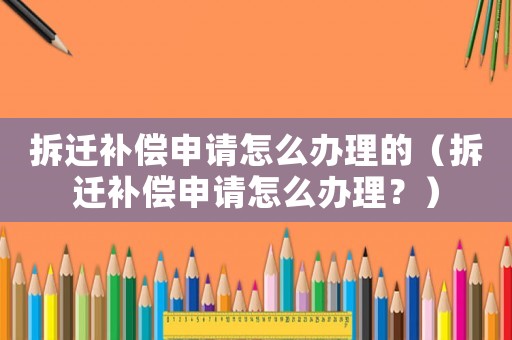 拆遷補償申請怎么辦理的（拆遷補償申請怎么辦理？）