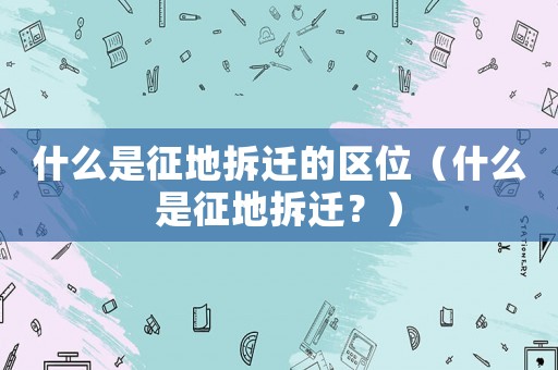 什么是征地拆遷的區位（什么是征地拆遷？）