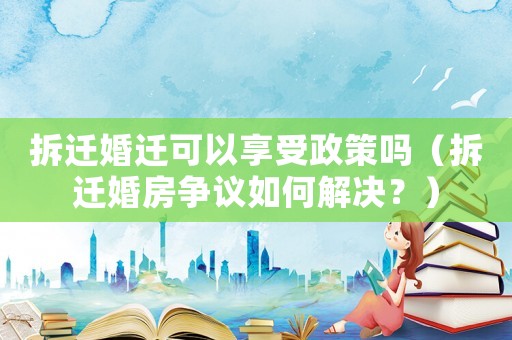 拆遷婚遷可以享受政策嗎（拆遷婚房爭(zhēng)議如何解決？）