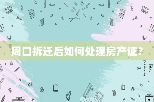 周口拆遷后如何處理房產證？