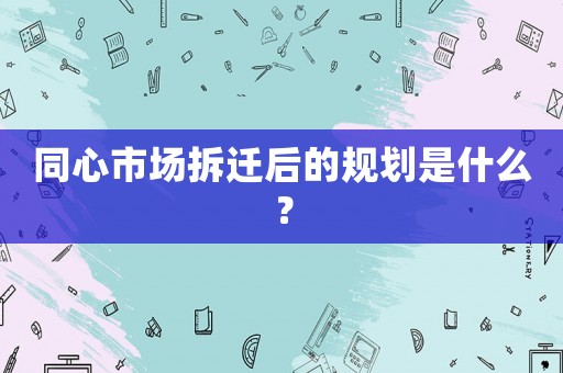同心市場拆遷后的規劃是什么？