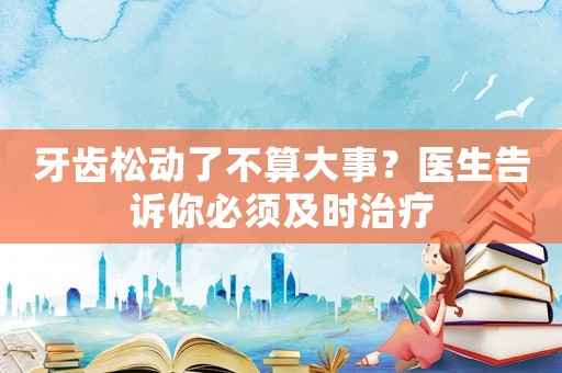牙齒松動了不算大事？醫生告訴你必須及時治療