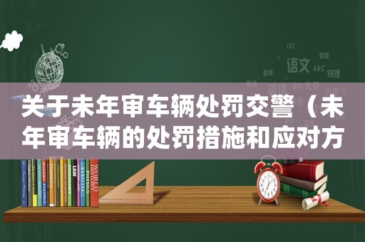 關于未年審車輛處罰交警（未年審車輛的處罰措施和應對方法）