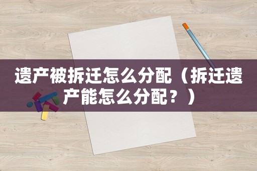 遺產被拆遷怎么分配（拆遷遺產能怎么分配？）