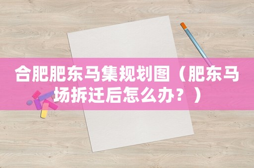 合肥肥東馬集規劃圖（肥東馬場拆遷后怎么辦？）