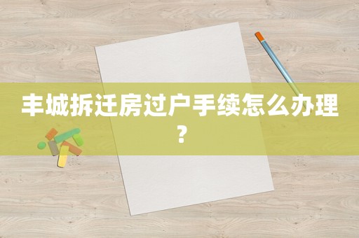 豐城拆遷房過戶手續怎么辦理？