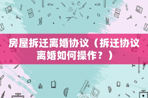 房屋拆遷離婚協(xié)議（拆遷協(xié)議離婚如何操作？）