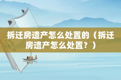 拆遷房遺產怎么處置的（拆遷房遺產怎么處置？）