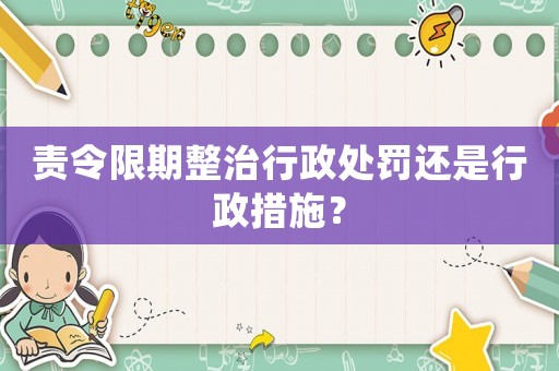 責令限期整治行政處罰還是行政措施？