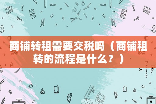 商鋪轉(zhuǎn)租需要交稅嗎（商鋪租轉(zhuǎn)的流程是什么？）