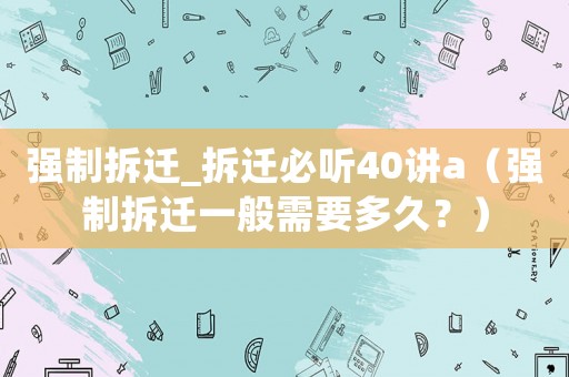 強制拆遷_拆遷必聽40講a（強制拆遷一般需要多久？）