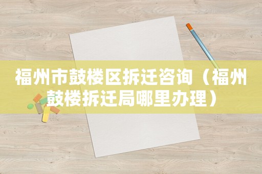福州市鼓樓區拆遷咨詢（福州鼓樓拆遷局哪里辦理）