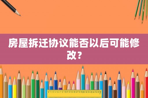 房屋拆遷協議能否以后可能修改？