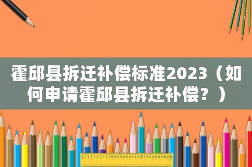 霍邱縣拆遷補償標準2023（如何申請霍邱縣拆遷補償？）