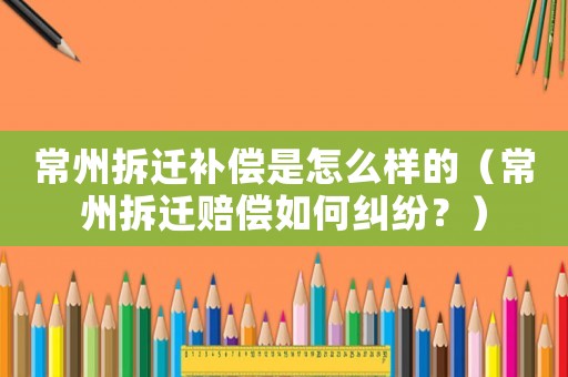 常州拆遷補(bǔ)償是怎么樣的（常州拆遷賠償如何糾紛？）