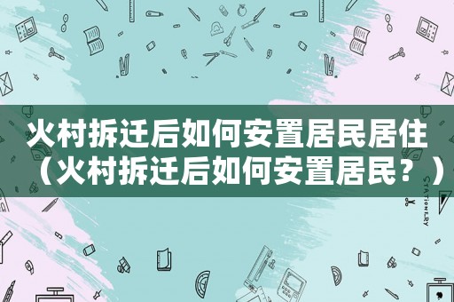 火村拆遷后如何安置居民居住（火村拆遷后如何安置居民？）