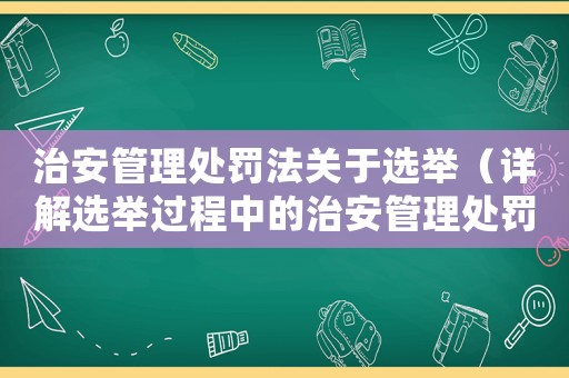 治安管理處罰法關于選舉（詳解選舉過程中的治安管理處罰法規）