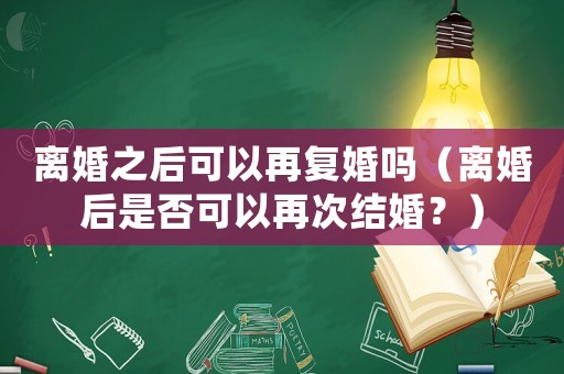 離婚之后可以再復婚嗎（離婚后是否可以再次結婚？）