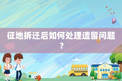 征地拆遷后如何處理遺留問題？