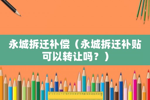 永城拆遷補(bǔ)償（永城拆遷補(bǔ)貼可以轉(zhuǎn)讓嗎？）