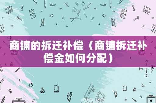 商鋪的拆遷補償（商鋪拆遷補償金如何分配）