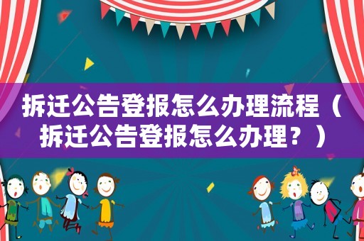 拆遷公告登報怎么辦理流程（拆遷公告登報怎么辦理？）