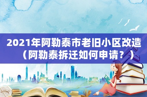 2021年阿勒泰市老舊小區改造（阿勒泰拆遷如何申請？）