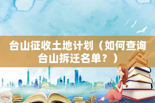 臺山征收土地計劃（如何查詢臺山拆遷名單？）