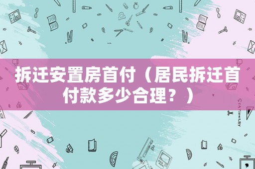 拆遷安置房首付（居民拆遷首付款多少合理？）