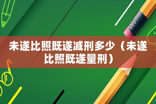 未遂比照既遂減刑多少（未遂比照既遂量刑）