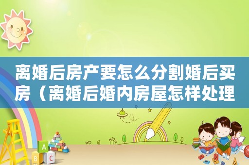 離婚后房產(chǎn)要怎么分割婚后買房（離婚后婚內(nèi)房屋怎樣處理？）