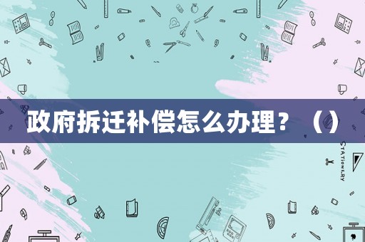 政府拆遷補償怎么辦理？（）
