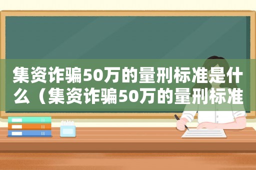 集資詐騙50萬的量刑標準是什么（集資詐騙50萬的量刑標準）