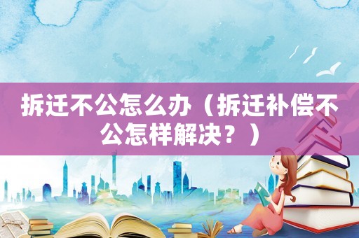 拆遷不公怎么辦（拆遷補償不公怎樣解決？）