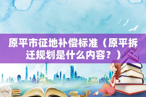 原平市征地補償標準（原平拆遷規劃是什么內容？）
