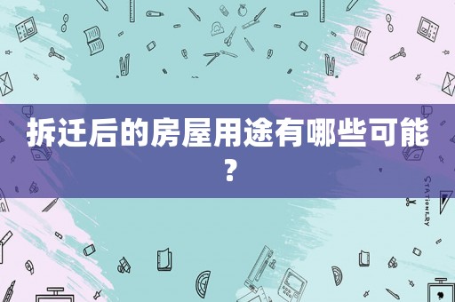 拆遷后的房屋用途有哪些可能？