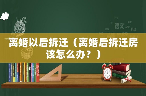 離婚以后拆遷（離婚后拆遷房該怎么辦？）