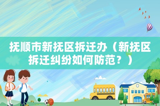 撫順市新撫區拆遷辦（新撫區拆遷糾紛如何防范？）