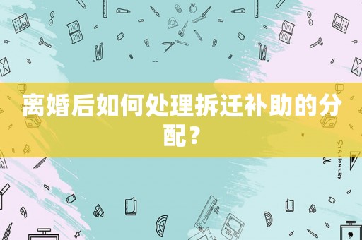 離婚后如何處理拆遷補助的分配？