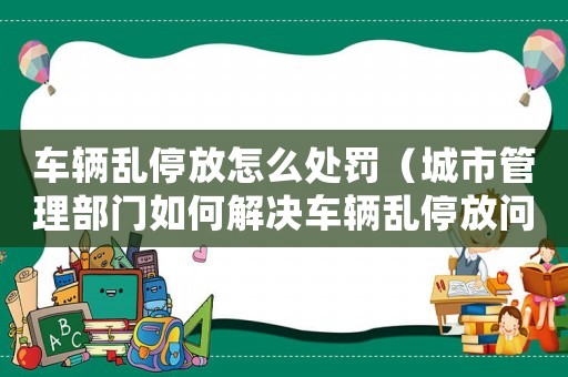 車(chē)輛亂停放怎么處罰（城市管理部門(mén)如何解決車(chē)輛亂停放問(wèn)題）