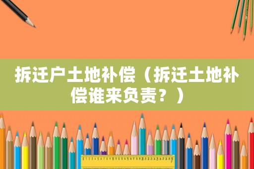 拆遷戶土地補償（拆遷土地補償誰來負責？）