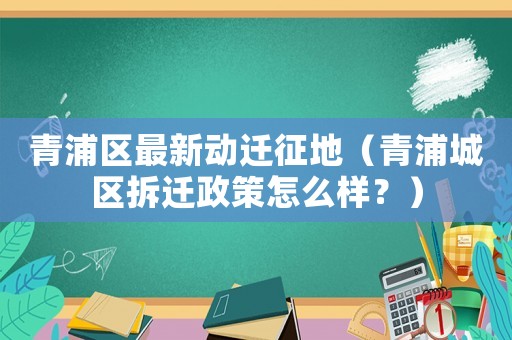 青浦區最新動遷征地（青浦城區拆遷政策怎么樣？）